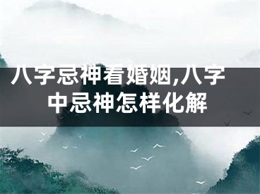 八字忌神看婚姻,八字中忌神怎样化解