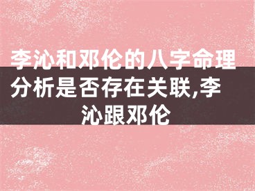 李沁和邓伦的八字命理分析是否存在关联,李沁跟邓伦