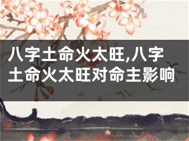 八字土命火太旺,八字土命火太旺对命主影响