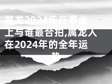 属龙2024年在事业上与谁最合拍,属龙人在2024年的全年运势