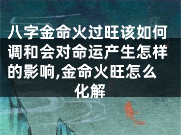 八字金命火过旺该如何调和会对命运产生怎样的影响,金命火旺怎么化解