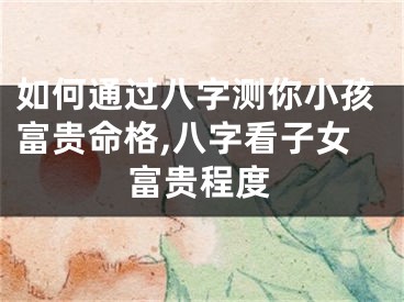 如何通过八字测你小孩富贵命格,八字看子女富贵程度