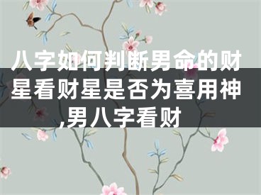八字如何判断男命的财星看财星是否为喜用神,男八字看财