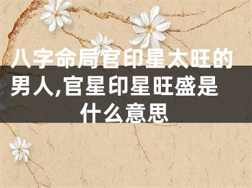 八字命局官印星太旺的男人,官星印星旺盛是什么意思