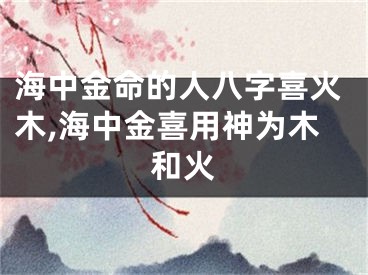 海中金命的人八字喜火木,海中金喜用神为木和火
