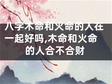 八字木命和火命的人在一起好吗,木命和火命的人合不合财