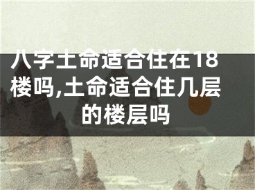 八字土命适合住在18楼吗,土命适合住几层的楼层吗