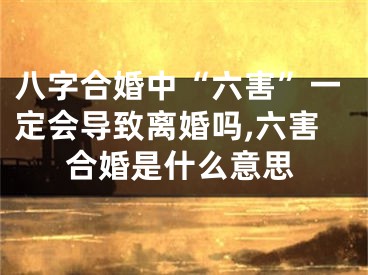 八字合婚中“六害”一定会导致离婚吗,六害合婚是什么意思