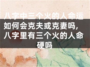 八字中三个火的人命运如何会克夫或克妻吗,八字里有三个火的人命硬吗
