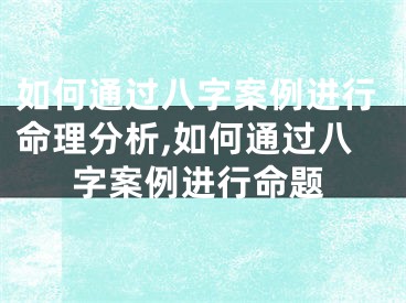 如何通过八字案例进行命理分析,如何通过八字案例进行命题