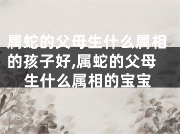 属蛇的父母生什么属相的孩子好,属蛇的父母生什么属相的宝宝