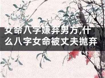 女命八字嫌弃男方,什么八字女命被丈夫抛弃