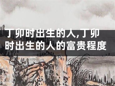 丁卯时出生的人,丁卯时出生的人的富贵程度