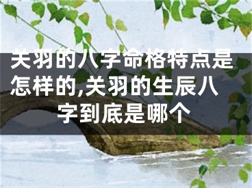 关羽的八字命格特点是怎样的,关羽的生辰八字到底是哪个