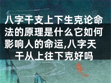 八字干支上下生克论命法的原理是什么它如何影响人的命运,八字天干从上往下克好吗
