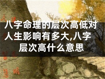 八字命理的层次高低对人生影响有多大,八字层次高什么意思