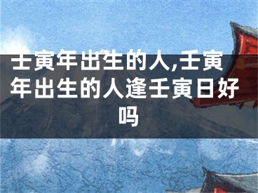 壬寅年出生的人,壬寅年出生的人逢壬寅日好吗