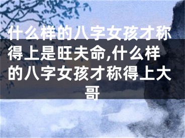 什么样的八字女孩才称得上是旺夫命,什么样的八字女孩才称得上大哥