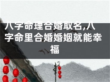 八字命理合婚取名,八字命里合婚婚姻就能幸福