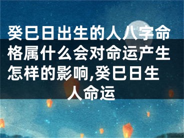 癸巳日出生的人八字命格属什么会对命运产生怎样的影响,癸巳日生人命运