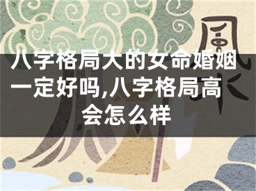 八字格局大的女命婚姻一定好吗,八字格局高会怎么样