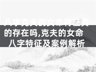 八字克夫的女命特征真的存在吗,克夫的女命八字特征及案例解析