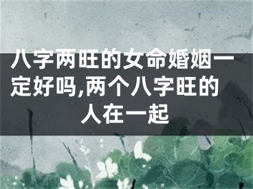 八字两旺的女命婚姻一定好吗,两个八字旺的人在一起