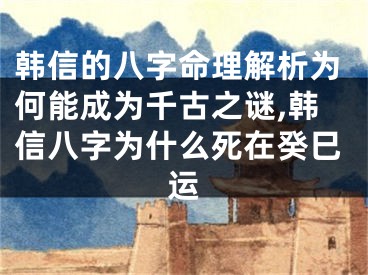 韩信的八字命理解析为何能成为千古之谜,韩信八字为什么死在癸巳运