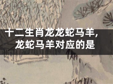 十二生肖龙龙蛇马羊,龙蛇马羊对应的是