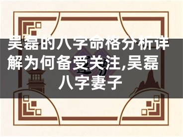 吴磊的八字命格分析详解为何备受关注,吴磊八字妻子