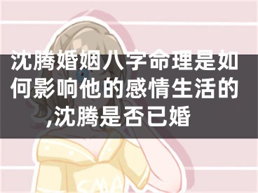 沈腾婚姻八字命理是如何影响他的感情生活的,沈腾是否已婚
