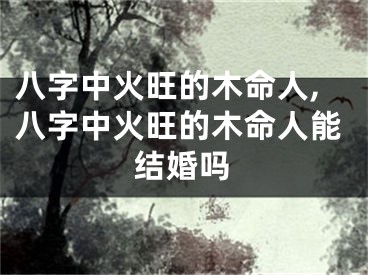 八字中火旺的木命人,八字中火旺的木命人能结婚吗