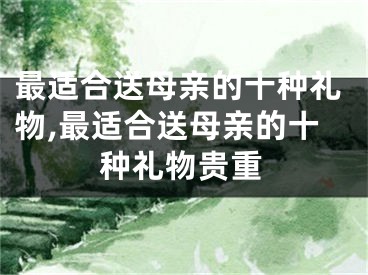 最适合送母亲的十种礼物,最适合送母亲的十种礼物贵重