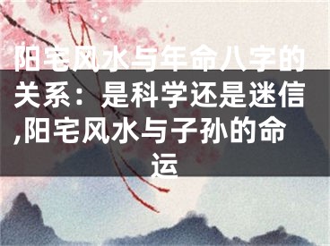 阳宅风水与年命八字的关系：是科学还是迷信,阳宅风水与子孙的命运