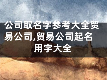 公司取名字参考大全贸易公司,贸易公司起名用字大全