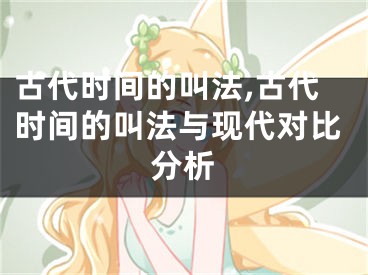 古代时间的叫法,古代时间的叫法与现代对比分析