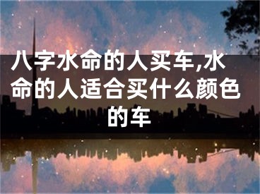 八字水命的人买车,水命的人适合买什么颜色的车