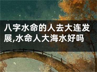 八字水命的人去大连发展,水命人大海水好吗