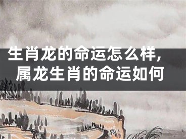 生肖龙的命运怎么样,属龙生肖的命运如何
