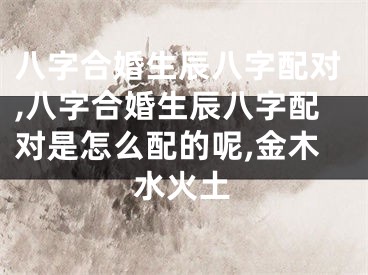 八字合婚生辰八字配对,八字合婚生辰八字配对是怎么配的呢,金木水火土