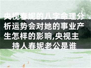 央视春妮的八字命理分析运势会对她的事业产生怎样的影响,央视主持人春妮老公是谁