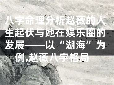 八字命理分析赵薇的人生起伏与她在娱乐圈的发展——以“湖海”为例,赵薇八字格局