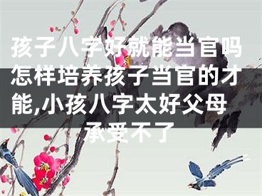 孩子八字好就能当官吗怎样培养孩子当官的才能,小孩八字太好父母承受不了