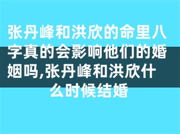 张丹峰和洪欣的命里八字真的会影响他们的婚姻吗,张丹峰和洪欣什么时候结婚