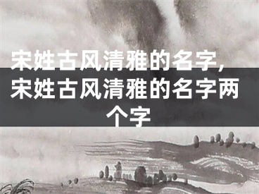 宋姓古风清雅的名字,宋姓古风清雅的名字两个字
