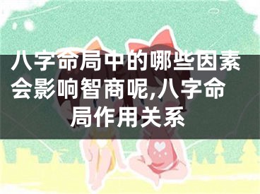 八字命局中的哪些因素会影响智商呢,八字命局作用关系