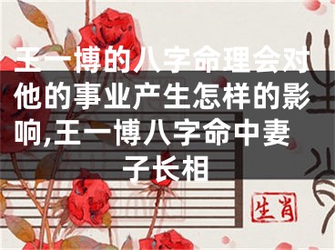 王一博的八字命理会对他的事业产生怎样的影响,王一博八字命中妻子长相