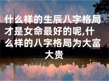 什么样的生辰八字格局才是女命最好的呢,什么样的八字格局为大富大贵