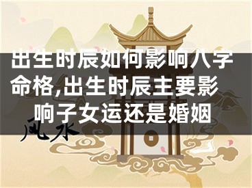 出生时辰如何影响八字命格,出生时辰主要影响子女运还是婚姻