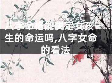 八字命格能决定女孩一生的命运吗,八字女命的看法